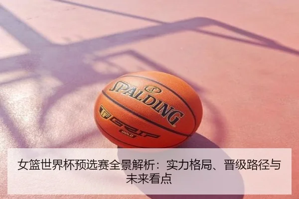 女篮世界杯预选赛全景解析：实力格局、晋级路径与未来看点