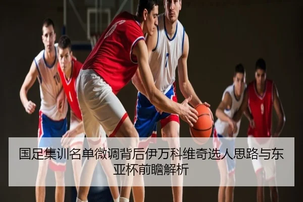 国足集训名单微调背后伊万科维奇选人思路与东亚杯前瞻解析
