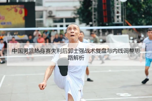 中国男篮热身赛失利后郭士强战术复盘与内线调整思路解析