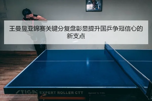 王曼昱亚锦赛关键分复盘彰显提升国乒争冠信心的新支点